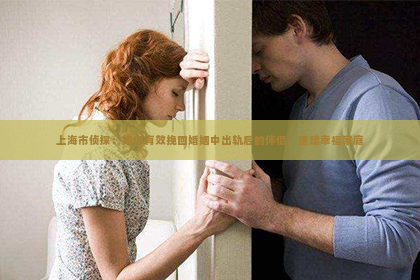 上海市侦探：如何有效挽回婚姻中出轨后的伴侣，重建幸福家庭